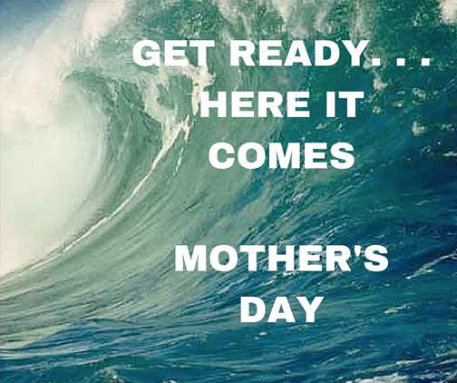 GET READY. ..HERE IT COMES MOTHER'S DAY